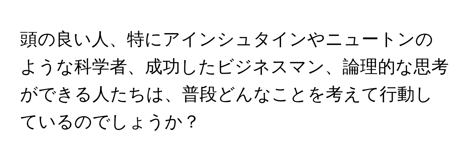 頭の良い人、特にアインシュタインやニュートンのような科学者、成功したビジネスマン、論理的な思考ができる人たちは、普段どんなことを考えて行動しているのでしょうか？