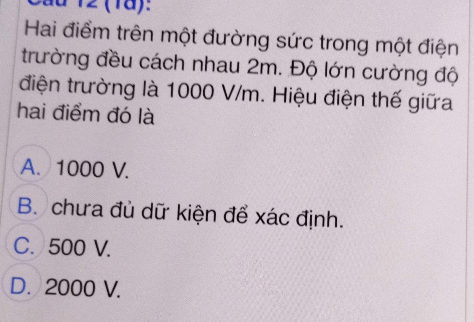 12 (1a):
Hai điểm trên một đường sức trong một điện
trường đều cách nhau 2m. Độ lớn cường độ
điện trường là 1000 V/m. Hiệu điện thế giữa
hai điểm đó là
A. 1000 V.
B. chưa đủ dữ kiện để xác định.
C. 500 V.
D. 2000 V.