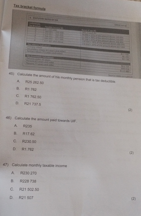 Tax bracket formula
6 STATUTORY RATES OF TAX
sigov ze
45) t of his monthly pension that is tax deductible.
A. R25 262.50
B. R1 762
C. R1 762.50
D. R21 737.5
(2)
46) Calculate the amount paid towards UIF.
A. R235
B. R17.62
C. R230.50
D. R1.762
(2)
47) Calculate monthly taxable income
A. R230 270
B. R228 738
C. R21 502.50
D. R21 507 (2)