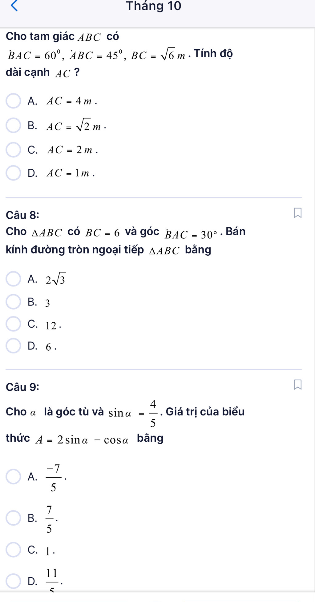 Tháng 10
Cho tam giác ABC có
BAC=60°, ABC=45°, BC=sqrt(6)m. Tính độ
dài cạnh AC ?
A. AC=4m.
B. AC=sqrt(2)m·
C. AC=2m.
D. AC=1m. 
Câu 8:
Cho △ ABC có BC=6 và goc BAC=30°. Bán
kính đường tròn ngoại tiếp △ ABC bằng
A. 2sqrt(3)
B. 3
C. 12.
D. 6.
Câu 9:
Cho « là góc tù và sin alpha = 4/5 . Giá trị của biểu
thức A=2sin alpha -cos alpha bằng
A.  (-7)/5 .
B.  7/5 ·
C. 1 .
D.  11/5 .