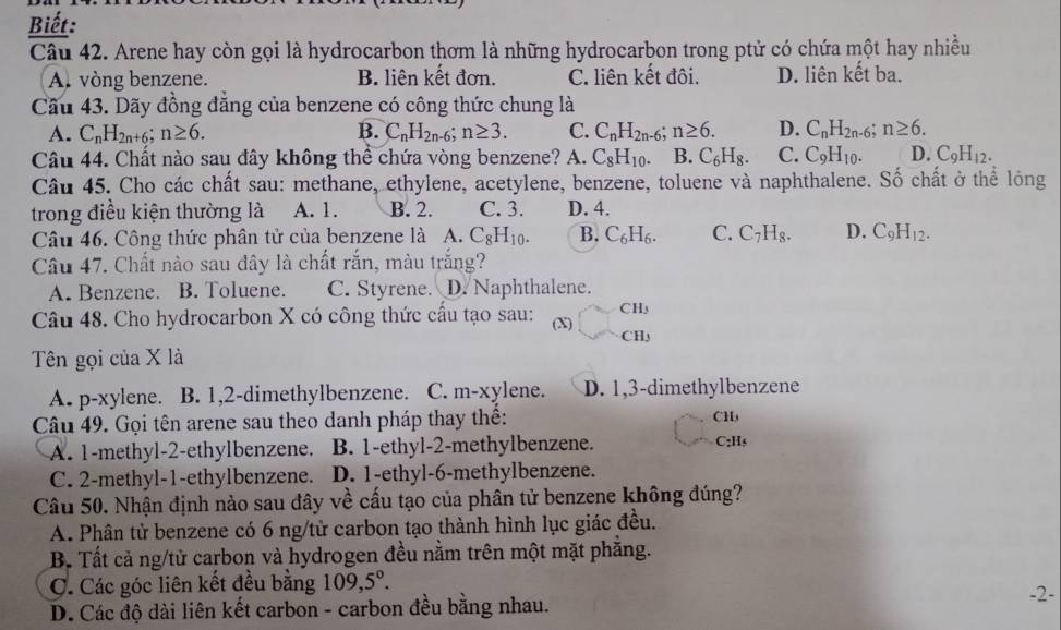 Biết:
Câu 42. Arene hay còn gọi là hydrocarbon thơm là những hydrocarbon trong ptử có chứa một hay nhiều
A. vòng benzene. B. liên kết đơn. C. liên kết đôi. D. liên kết ba.
Cầu 43. Dãy đồng đẳng của benzene có công thức chung là
A. C_nH_2n+6;n≥ 6. B. C_nH_2n-6;n≥ 3. C. C_nH_2n-6;n≥ 6. D. C_nH_2n-6 n≥ 6.
Câu 44. Chất nào sau đây không thể chứa vòng benzene? A. C_8H_10. B. C_6H_8. C. C_9H_10. D. C_9H_12.
Câu 45. Cho các chất sau: methane, ethylene, acetylene, benzene, toluene và naphthalene. Số chất ở thể lóng
trong điều kiện thường là A. 1. B. 2. C. 3. D. 4.
Câu 46. Công thức phân tử của benzene là A. C_8H_10. B. C_6H_6. C. C_7H_8. D. C_9H_12.
Câu 47. Chất nào sau đây là chất rắn, màu trắng?
A. Benzene. B. Toluene. C. Styrene. D. Naphthalene.
Câu 48. Cho hydrocarbon X có công thức cầu tạo sau: (X) CH₃
CHy
Tên gọi của X là
A. p-xylene. B. 1,2-dimethylbenzene. C. m-xylene. D. 1,3-dimethylbenzene
Câu 49. Gọi tên arene sau theo danh pháp thay thể: CH
A. 1-methyl-2-ethylbenzene. B. 1-ethyl-2-methylbenzene. C:Hs
C. 2-methyl-1-ethylbenzene. D. 1-ethyl-6-methylbenzene.
Câu 50. Nhận định nào sau đây về cấu tạo của phân tử benzene không đúng?
A. Phân tử benzene có 6 ng/từ carbon tạo thành hình lục giác đều.
B. Tất cả ng/tử carbon và hydrogen đều nằm trên một mặt phẳng.
C. Các góc liên kết đều bằng 109,5°.
D. Các độ dài liên kết carbon - carbon đều bằng nhau. -2-