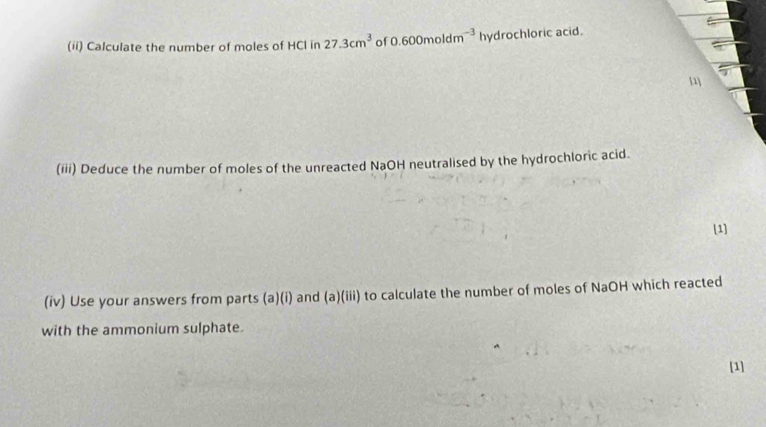 (ii) Calculate the number of moles of HCl in 27.3cm^3 of 0.600moldm^(-3) h hydrochloric acid. 
[1] 
(iii) Deduce the number of moles of the unreacted NaOH neutralised by the hydrochloric acid. 
(1] 
(iv) Use your answers from parts (a)(i) and (a)(iii) to calculate the number of moles of NaOH which reacted 
with the ammonium sulphate. 
[1]