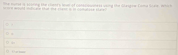 The nurse is scoring the client's level of consciousness using the Glasgow Coma Scale. Which
score would indicate that the client is in comatose state?
7
D
D+
17 or lower