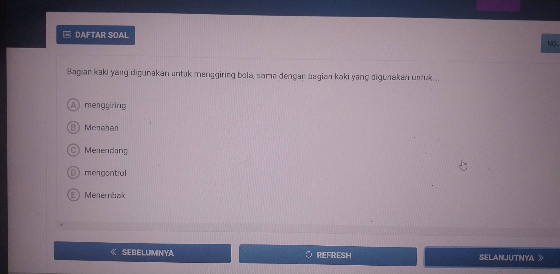 ≡ DAFTAR SOAL
NO.
Bagian kaki yang digunakan untuk menggiring bola, sama dengan bagian kaki yang digunakan untuk....
A menggiring
Menahan
C Menendang
Dmengontrol
E Menembak
SEBELUMNYA REFRESH SELANJUTNYA 》