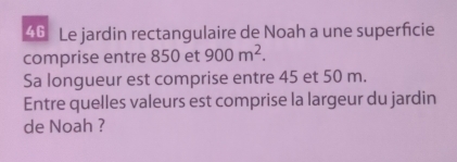 Le jardin rectangulaire de Noah a une superficie 
comprise entre 850 et 900m^2. 
Sa longueur est comprise entre 45 et 50 m. 
Entre quelles valeurs est comprise la largeur du jardin 
de Noah ?