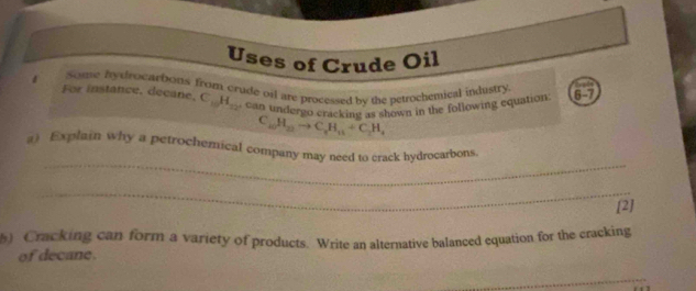 Uses of Crude Oil 
1 Some hydrocarbous from crude oil are processed by the petrochemical industry 3-7
For instance, decane. C_10H_12 can undergo crackin by the own in the following equation
C_10H_22to C_rH_11+C_2H_4
_ 
a) Explain why a petrochemical company may need to crack hydrocarbons. 
_ 
[2] 
) Cracking can form a variety of products. Write an alternative balanced equation for the cracking 
of decane. 
_