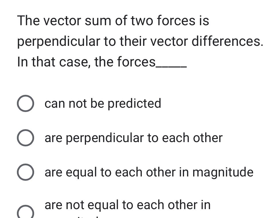 The vector sum of two forces is
perpendicular to their vector differences.
In that case, the forces_
can not be predicted
are perpendicular to each other
are equal to each other in magnitude
are not equal to each other in