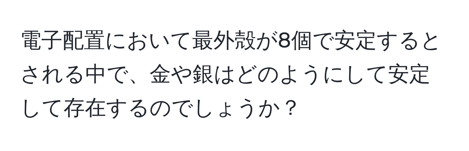 電子配置において最外殻が8個で安定するとされる中で、金や銀はどのようにして安定して存在するのでしょうか？