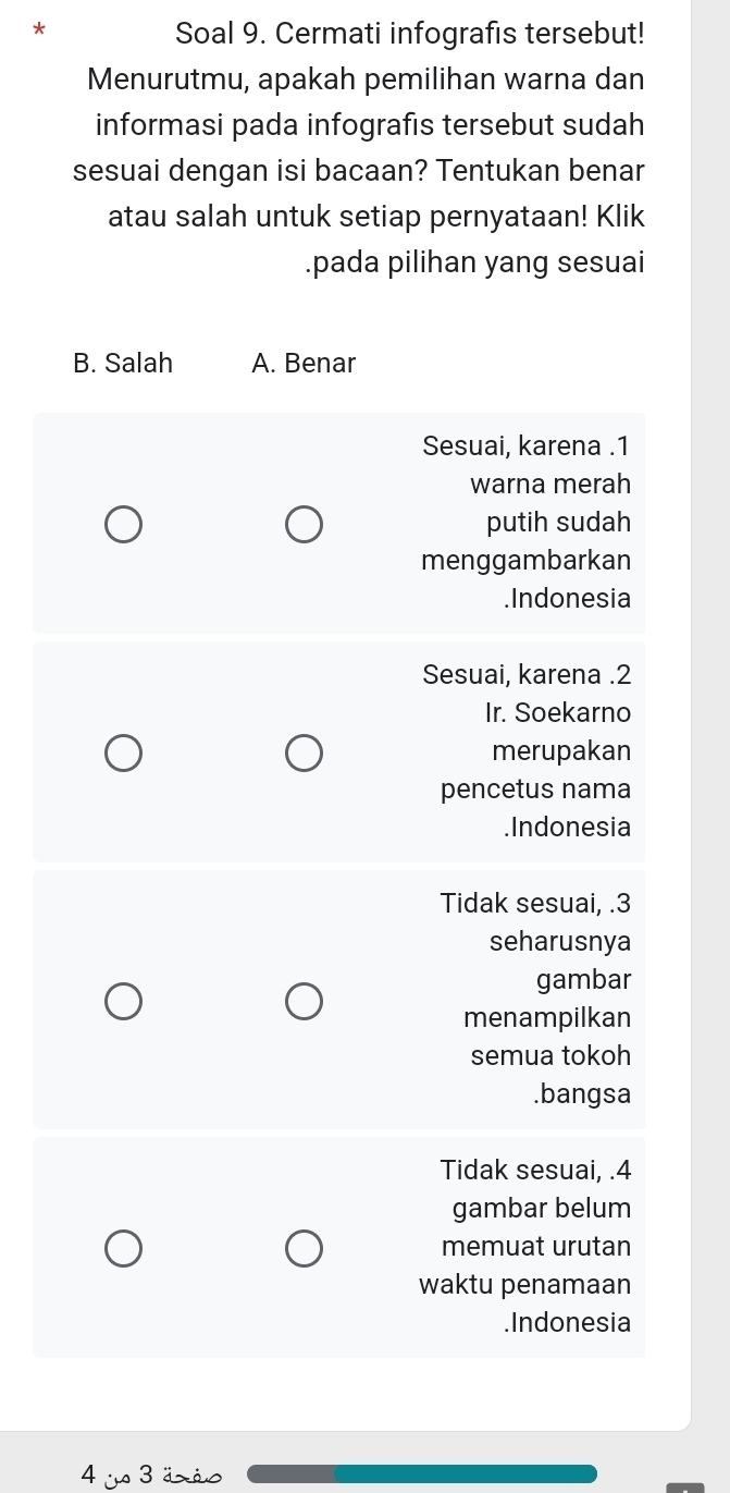 Soal 9. Cermati infografis tersebut!
Menurutmu, apakah pemilihan warna dan
informasi pada infografis tersebut sudah
sesuai dengan isi bacaan? Tentukan benar
atau salah untuk setiap pernyataan! Klik
.pada pilihan yang sesuai
B. Salah A. Benar
Sesuai, karena . 1
warna merah
putih sudah
menggambarkan
.Indonesia
Sesuai, karena . 2
Ir. Soekarno
merupakan
pencetus nama
.Indonesia
Tidak sesuai, . 3
seharusnya
gambar
menampilkan
semua tokoh
.bangsa
Tidak sesuai, . 4
gambar belum
memuat urutan
waktu penamaan
.Indonesia
4 js 3 äxãs