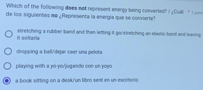 Which of the following does not represent energy being converted? / ¿Cuál * 1 point
de los siguientes no ¿Representa la energía que se convierte?
stretching a rubber band and then letting it go/stretching an elastic band and leaving
it soltarla
dropping a ball/dejar caer una pelota
playing with a yo-yo/jugando con un yoyo
a book sitting on a desk/un libro sent en un escritorio