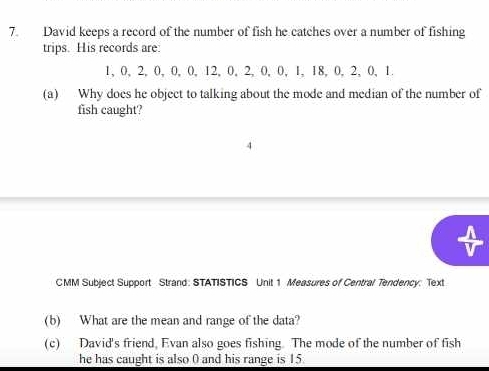 David keeps a record of the number of fish he catches over a number of fishing 
trips. His records are:
1, 0, 2, 0, 0, 0, 12, 0, 2, 0, 0, 1, 18, 0, 2, 0, 1. 
(a) Why does he object to talking about the mode and median of the number of 
fish caught? 
CMM Subject Support Strand: STATISTICS Unit 1 Measures of Central Tendency: Text 
(b) What are the mean and range of the data? 
(c) David's friend, Evan also goes fishing The mode of the number of fish 
he has caught is also 0 and his range is 15