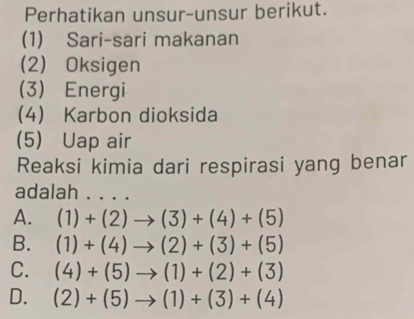 Perhatikan unsur-unsur berikut.
(1) Sari-sari makanan
(2) Oksigen
(3) Energi
4 Karbon dioksida
(5) Uap air
Reaksi kimia dari respirasi yang benar
adalah . . . .
A. (1)+(2)to (3)+(4)+(5)
B. (1)+(4)to (2)+(3)+(5)
C. (4)+(5)to (1)+(2)+(3)
D. (2)+(5)to (1)+(3)+(4)