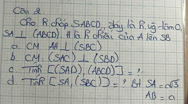 Cal Q. 
Cho RchOp. SABCD, day là R ug-tāmO) 
SA LC ABCD) Hlà R chèi càà A lèn SB
4. CM AH⊥ (SBC)
b CM:(SAC)⊥ (SBD)
C. T 10 e [(SAD),(ABCD)]=
d Tinh[sA,(SBC))= ? BA SA=sqrt(3)
AB=a