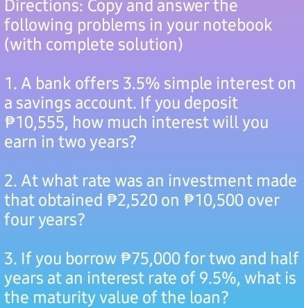 Directions: Copy and answer the 
following problems in your notebook 
(with complete solution) 
1. A bank offers 3.5% simple interest on 
a savings account. If you deposit
10,555, how much interest will you 
earn in two years? 
2. At what rate was an investment made 
that obtained P2,520 on P10,500 over
four years? 
3. If you borrow 75,000 for two and half
years at an interest rate of 9.5%, what is 
the maturity value of the loan?