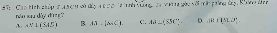 57: Cho hình chóp S. ABCD có đáy ABCD là hình vuông, SA vuông góc với mặt phẳng đáy. Khăng định
nào sau đây đúng?
A. AB⊥ (SAD). B. AB⊥ (SAC). C. AB⊥ (SBC). D. AB⊥ (SCD).