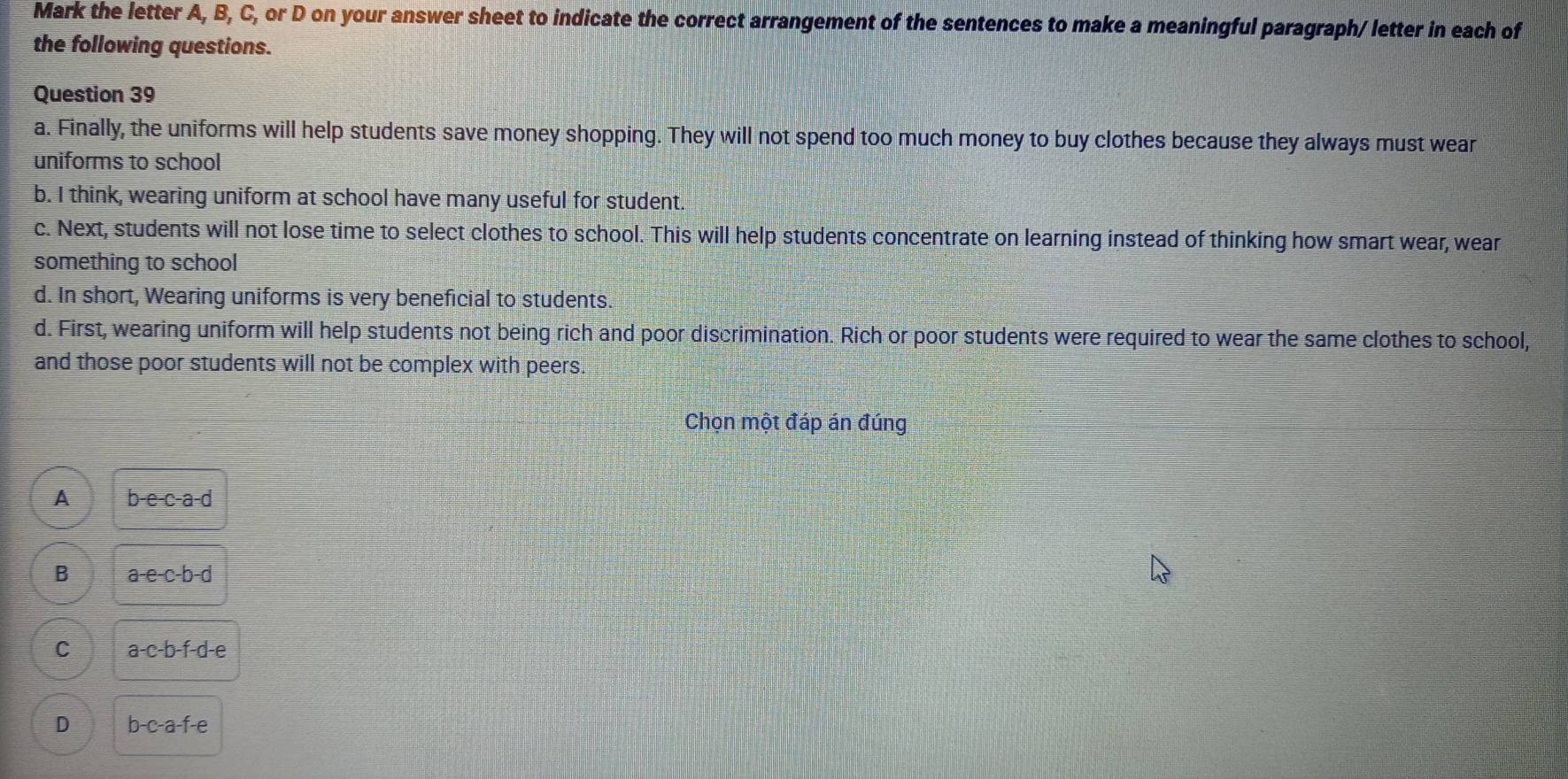 Mark the letter A, B, C, or D on your answer sheet to indicate the correct arrangement of the sentences to make a meaningful paragraph/ letter in each of
the following questions.
Question 39
a. Finally, the uniforms will help students save money shopping. They will not spend too much money to buy clothes because they always must wear
uniforms to school
b. I think, wearing uniform at school have many useful for student.
c. Next, students will not lose time to select clothes to school. This will help students concentrate on learning instead of thinking how smart wear, wear
something to school
d. In short, Wearing uniforms is very beneficial to students.
d. First, wearing uniform will help students not being rich and poor discrimination. Rich or poor students were required to wear the same clothes to school,
and those poor students will not be complex with peers.
Chọn một đáp án đúng
A b-e-c-a-d
B a-e-c-b-d
C a-c-b-f-d-e
D b-c-a-f-e