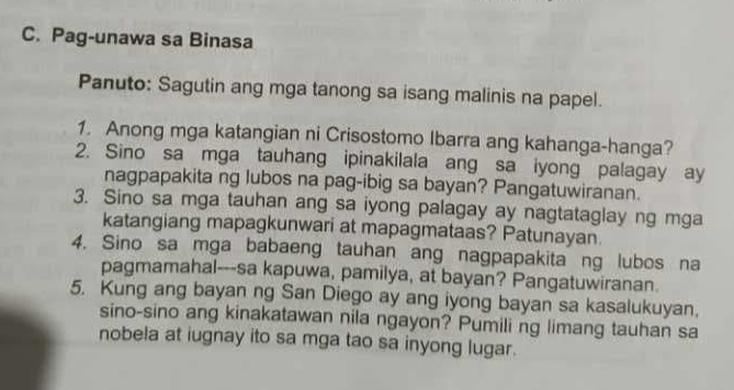 Pag-unawa sa Binasa 
Panuto: Sagutin ang mga tanong sa isang malinis na papel. 
1. Anong mga katangian ni Crisostomo Ibarra ang kahanga-hanga? 
2. Sino sa mga tauhang ipinakilala ang sa iyong palagay ay 
nagpapakita ng lubos na pag-ibig sa bayan? Pangatuwiranan. 
3. Sino sa mga tauhan ang sa iyong palagay ay nagtataglay ng mga 
katangiang mapagkunwari at mapagmataas? Patunayan. 
4. Sino sa mga babaeng tauhan ang nagpapakita ng lubos na 
pagmamahal---sa kapuwa, pamilya, at bayan? Pangatuwiranan. 
5. Kung ang bayan ng San Diego ay ang iyong bayan sa kasalukuyan, 
sino-sino ang kinakatawan nila ngayon? Pumili ng limang tauhan sa 
nobela at iugnay ito sa mga tao sa inyong lugar.