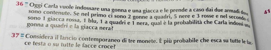 36 '''' Oggi Carla vuole indossare una gonna e una giacca e le prende a caso dai due armadi dove 41
sono contenute. Se nel primo ci sono 2 gonne a quadri, 5 nere e 3 rosse e nel secondo d 
sono 1 giacca rossa, 1 blu, 1 a quadri e 1 nera, qual è la probabilità che Carla indossi una 
gonna a quadri e la giacca nera? 
_ 
37= Considera il lancio contemporaneo di tre monete. È più probabile che esca su tutte le fac. 
ce testa o su tutte le facce croce?_