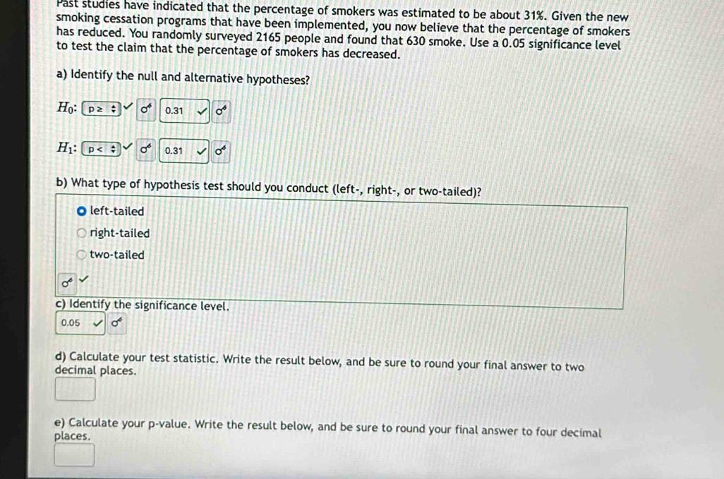 Past studies have indicated that the percentage of smokers was estimated to be about 31%. Given the new
smoking cessation programs that have been implemented, you now believe that the percentage of smokers
has reduced. You randomly surveyed 2165 people and found that 630 smoke. Use a 0.05 significance level
to test the claim that the percentage of smokers has decreased.
a) Identify the null and alternative hypotheses?
H_0 : p≥ xi vee sigma^6 0.31 sigma^6
H_1 : p sigma° 0.31 sigma^4
b) What type of hypothesis test should you conduct (left-, right-, or two-tailed)?
left-tailed
right-tailed
two-tailed
sigma^6
c) Identify the significance level.
0.05 sigma^6
d) Calculate your test statistic. Write the result below, and be sure to round your final answer to two
decimal places.
e) Calculate your p -value. Write the result below, and be sure to round your final answer to four decimal
places.