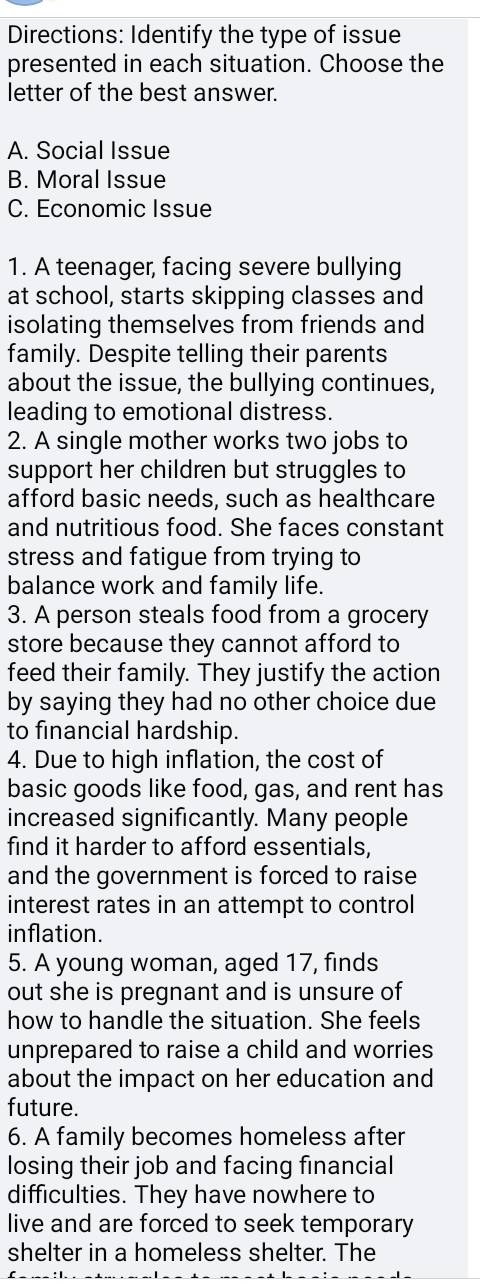 Directions: Identify the type of issue
presented in each situation. Choose the
letter of the best answer.
A. Social Issue
B. Moral Issue
C. Economic Issue
1. A teenager, facing severe bullying
at school, starts skipping classes and
isolating themselves from friends and
family. Despite telling their parents
about the issue, the bullying continues,
leading to emotional distress.
2. A single mother works two jobs to
support her children but struggles to
afford basic needs, such as healthcare
and nutritious food. She faces constant
stress and fatigue from trying to
balance work and family life.
3. A person steals food from a grocery
store because they cannot afford to
feed their family. They justify the action
by saying they had no other choice due
to financial hardship.
4. Due to high inflation, the cost of
basic goods like food, gas, and rent has
increased significantly. Many people
find it harder to afford essentials,
and the government is forced to raise
interest rates in an attempt to control
inflation.
5. A young woman, aged 17, finds
out she is pregnant and is unsure of
how to handle the situation. She feels
unprepared to raise a child and worries
about the impact on her education and
future.
6. A family becomes homeless after
losing their job and facing financial
difficulties. They have nowhere to
live and are forced to seek temporary
shelter in a homeless shelter. The
