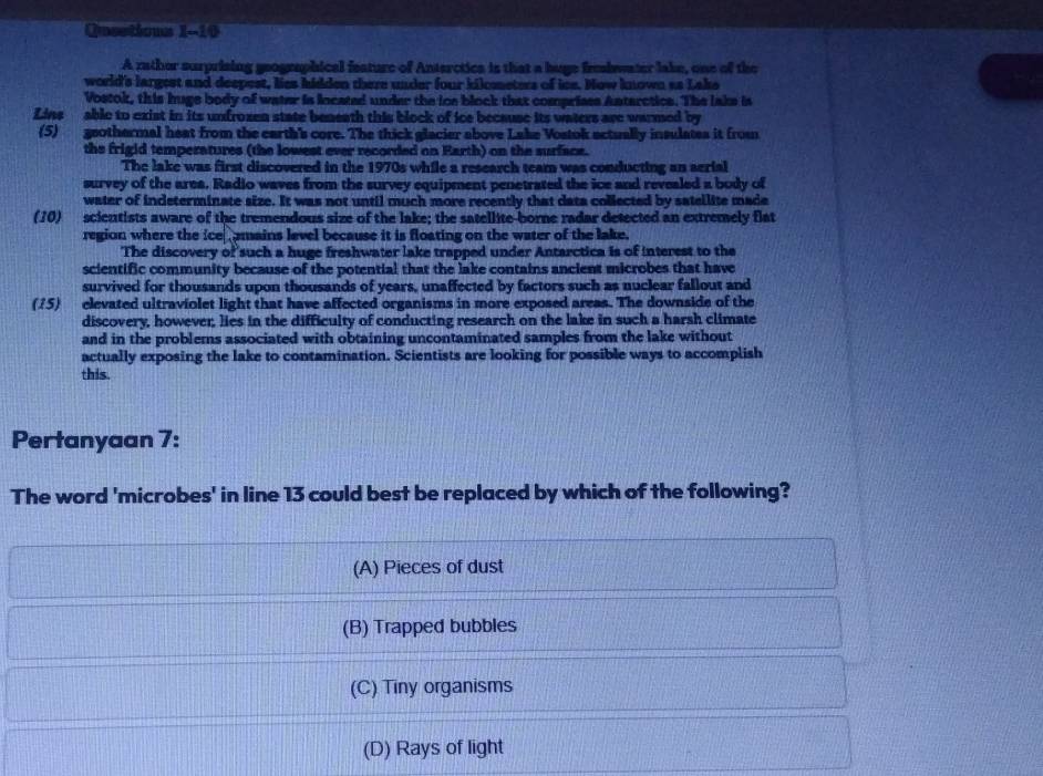 Quections 1-10
A rather surprising geographical feature of Anterctica is that a huge frehwater lake, one of the
world's largest and deepest, lies hidden there under four kilemeters of ice. How known as Lake
Vostok, this huge body of water is located under the ice block that comprises Antarctics. The lake is
Lins able to exist in its unfrozen state beneath this block of ice because its waters are warmed by
(5) geothermal heat from the earth's core. The thick glacier above Lake Vostok actually insulates it from
the frigid temperatures (the lowest ever recorded on Earth) on the surface.
The lake was first discovered in the 1970s while a research team was conducting an aerial
survey of the area. Radio waves from the survey equipment penetrated the ice and revealed a body of
water of indeterminate size. It was not until much more recently that data collected by satellite made
(10) scientists aware of the tremendous size of the lake; the satellite-borne radar detected an extremely flat
region where the ice amains level because it is floating on the water of the lake.
The discovery of such a huge freshwater lake trapped under Antarctica is of interest to the
scientific community because of the potential that the lake contains ancient microbes that have
survived for thousands upon thousands of years, unaffected by factors such as nuclear fallout and
(75) elevated ultraviolet light that have affected organisms in more exposed areas. The downside of the
discovery, however, lies in the difficulty of conducting research on the lake in such a harsh climate
and in the problems associated with obtaining uncontaminated samples from the lake without
actually exposing the lake to contamination. Scientists are looking for possible ways to accomplish
this.
Pertanyaan 7:
The word 'microbes' in line 13 could best be replaced by which of the following?
(A) Pieces of dust
(B) Trapped bubbles
(C) Tiny organisms
(D) Rays of light