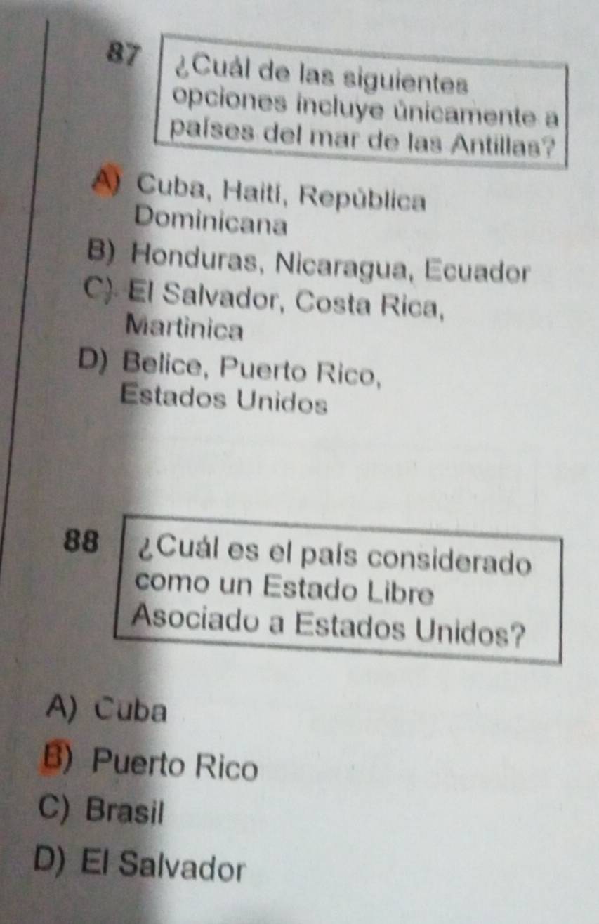 87 ¿Cuál de las siguientes
opciones incluye únicamente a
países del mar de las Antillas?
A) Cuba, Haití, República
Dominicana
B) Honduras, Nicaragua, Ecuador
C) El Salvador, Costa Rica,
Martinica
D) Belice, Puerto Rico,
Estados Unidos
88 ¿Cuál es el país considerado
como un Estado Libre
Asociado a Estados Unidos?
A) Cuba
B) Puerto Rico
C) Brasil
D) El Salvador