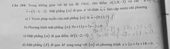 Trong không gian với hệ tọa độ Oxyz, cho điểm A(2;0;-3) và cac H=(-1;-2)
overline v=(3;-1;-2). Mặt phẳng (α) đi qua A và nhận # v làm cặp vectơ chỉ phương .
Câu
a) 1 Vecto pháp tuyến của mặt phẳng (α) là vector n=(9;13;7)
b) Phương trình mặt phẳng (α): 9x+13y+7z-2=0.
c) Mặt phẳng (α) đi qua điểm M(1;-2;-3)
d) Mặt phẳng (R) đi qua M song song với (α) có phương trình x+2y+5z+18=0