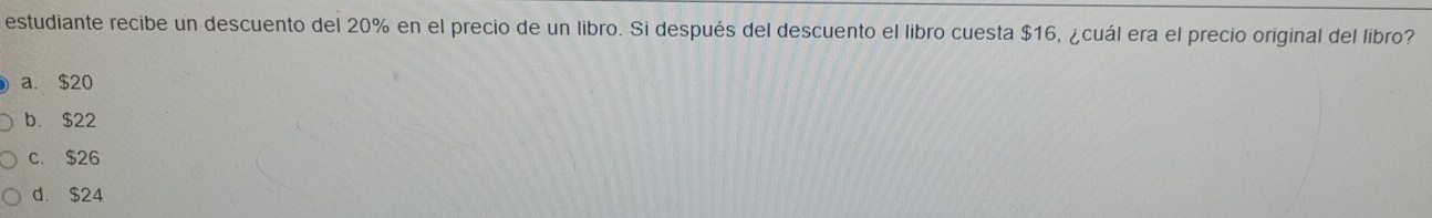 estudiante recibe un descuento del 20% en el precio de un libro. Si después del descuento el libro cuesta $16, ¿cuál era el precio original del libro?
a. $20
b. $22
c. $26
d. $24