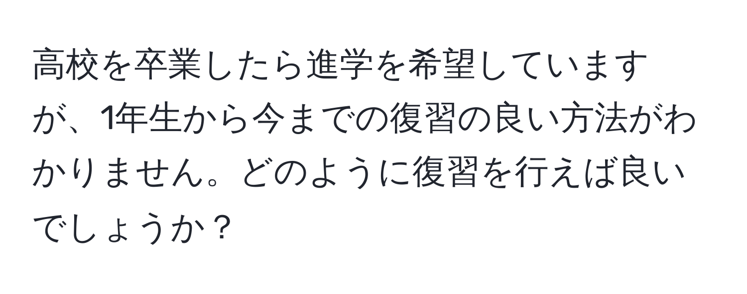 高校を卒業したら進学を希望していますが、1年生から今までの復習の良い方法がわかりません。どのように復習を行えば良いでしょうか？