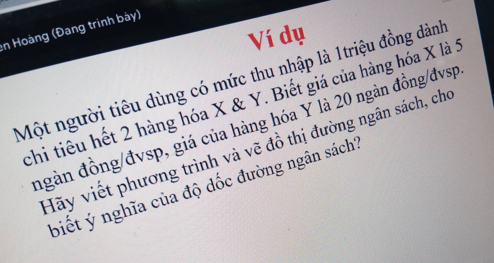 en Hoàng (Đang trình bày) 
Ví dụ 
Một người tiêu dùng có mức thu nhập là 1triệu đồng dành 
chi tiêu hết 2 hàng hóa X & Y. Biết giá của hàng hóa X là : 
ngàn đồng/đvsp, giá của hàng hóa Y là 20 ngàn đồng/đvsp 
Hãy viết phương trình và vẽ đồ thị đường ngân sách, cho 
biết ý nghĩa của độ dốc đường ngân sách'