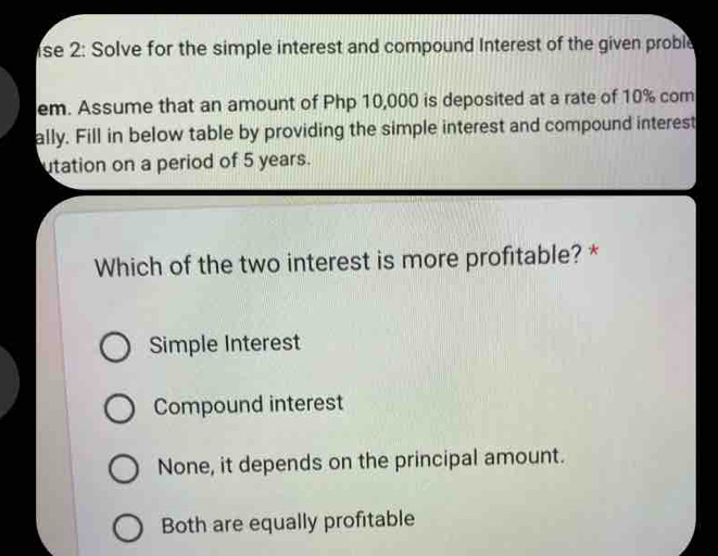 se 2: Solve for the simple interest and compound Interest of the given proble
em. Assume that an amount of Php 10,000 is deposited at a rate of 10% com
ally. Fill in below table by providing the simple interest and compound interest
utation on a period of 5 years.
Which of the two interest is more profitable? *
Simple Interest
Compound interest
None, it depends on the principal amount.
Both are equally profitable