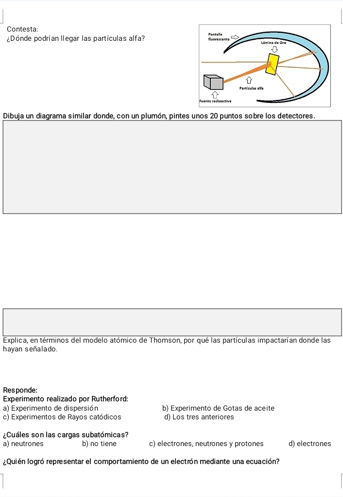 Contesta: 
¿Dónde podrían llegar las partículas alfa? 
Dibuja un diagrama similar donde, con un plumón, pintes unos 20 puntos sobre los detectores.
Explica, en términos del modelo atómico de Thomson, por qué las partículas impactarían donde las
hayan señalado.
Responde:
Experimento realizado por Rutherford:
a) Experimento de dispersión b) Experimento de Gotas de aceite
c) Experimentos de Rayos catódicos d) Los tres anteriores
¿Cuáles son las cargas subatómicas?
a) neutrones b) no tiene c) electrones, neutrones y protones d) electrones
¿Quién logró representar el comportamiento de un electrón mediante una ecuación?