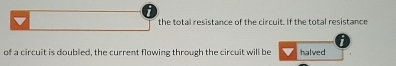 the total resistance of the circuit. If the total resistance 
of a circuit is doubled, the current flowing through the circuit will be halved