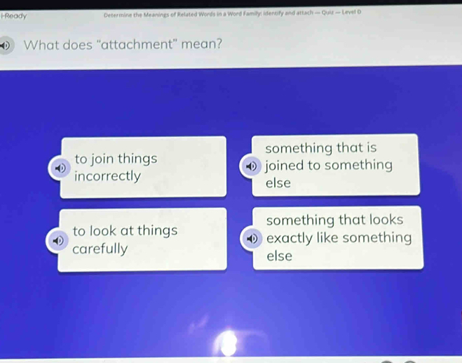i-Ready Determine the Meanings of Related Words in a Word Family: identify and attach — Quiz — Level D
What does “attachment” mean?
something that is
to join things
♦ joined to something
incorrectly else
something that looks
to look at things
exactly like something
carefully else