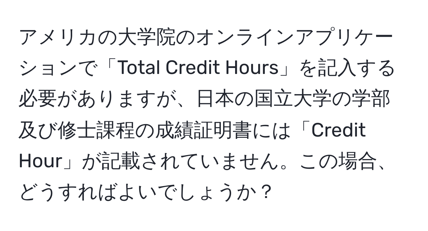 アメリカの大学院のオンラインアプリケーションで「Total Credit Hours」を記入する必要がありますが、日本の国立大学の学部及び修士課程の成績証明書には「Credit Hour」が記載されていません。この場合、どうすればよいでしょうか？