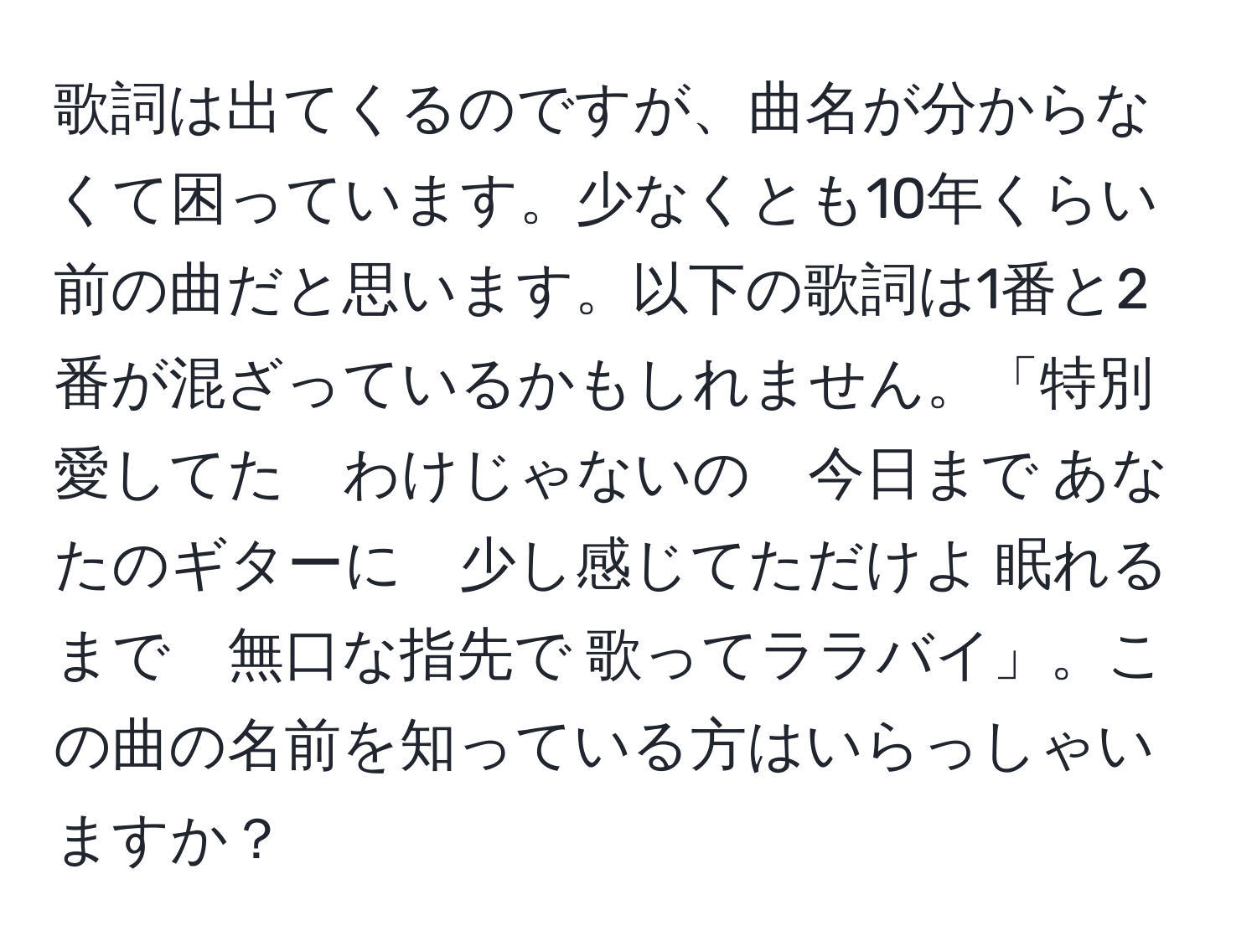 歌詞は出てくるのですが、曲名が分からなくて困っています。少なくとも10年くらい前の曲だと思います。以下の歌詞は1番と2番が混ざっているかもしれません。「特別愛してた　わけじゃないの　今日まで あなたのギターに　少し感じてただけよ 眠れるまで　無口な指先で 歌ってララバイ」。この曲の名前を知っている方はいらっしゃいますか？