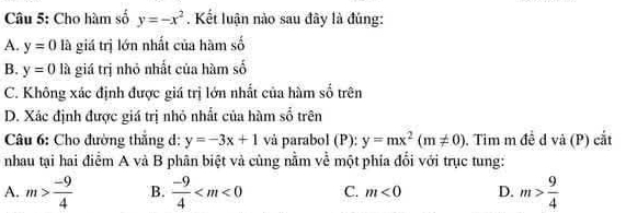 Cho hàm số y=-x^2. Kết luận nào sau đây là đúng:
A. y=0 là giá trị lớn nhất của hàm số
B. y=01 à giá trị nhỏ nhất của hàm số
C. Không xác định được giá trị lớn nhất của hàm số trên
D. Xác định được giá trị nhỏ nhất của hàm số trên
Câu 6: Cho đường thắng d: y=-3x+1 và parabol (P): y=mx^2(m!= 0). Tim m đề d và (P) cắt
nhau tại hai điểm A và B phân biệt và cùng nằm về một phía đổi với trục tung:
A. m> (-9)/4  B.  (-9)/4  C. m<0</tex> D. m> 9/4 