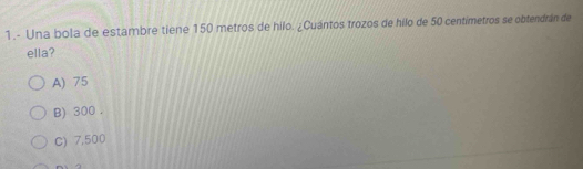 1.- Una bola de estambre tiene 150 metros de hilo. ¿Cuántos trozos de hilo de 50 centimetros se obtendrán de
ella?
A) 75
B) 300.
C) 7,500