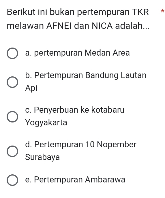 Berikut ini bukan pertempuran TKR *
melawan AFNEI dan NICA adalah...
a. pertempuran Medan Area
b. Pertempuran Bandung Lautan
Api
c. Penyerbuan ke kotabaru
Yogyakarta
d. Pertempuran 10 Nopember
Surabaya
e. Pertempuran Ambarawa