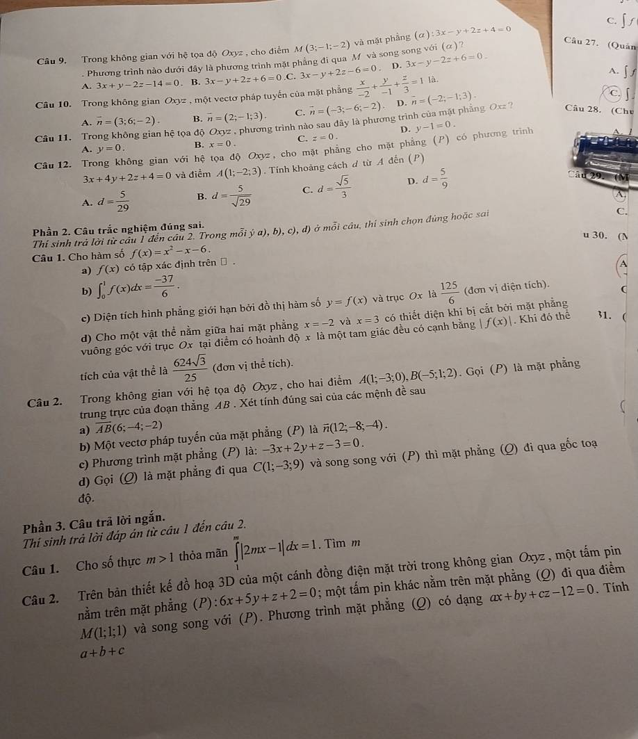 c. ∫ ∫
Câu 9. Trong không gian với hệ tọa độ Oxyz , cho điểm M(3;-1;-2) và mặt phẳng (a):3x-y+2z+4=0 Câu 27. (Quân
Phương trình nào dưới đây là phương trình mặt phẳng đi qua M và song song với (α)?
A. 3x+y-2z-14=0. B. 3x-y+2z+6=0.C 3x-y+2z-6=0. D. 3x-y-2z+6=0_ 
A. ∫ f
là.
Câu 10. Trong không gian Oxyz , một vectơ pháp tuyến của mặt phẳng  x/-2 + y/-1 + z/3 =1 overline n=(-2;-1;3).
C
A. overline n=(3;6;-2). B. overline n=(2;-1;3). C. vector n=(-3;-6;-2) D.
Câu 11. Trong không gian hệ tọa độ Oxyz , phương trình nào sau đây là phương trình của mặt phẳng Oxz ? Câu 28. (Chu
D. y-1=0.
A. y=0. B. x=0. C. z=0.
Câu 12. Trong không gian với hệ tọa độ Oxyz , cho mặt phẳng cho mặt phẳng (P) có phương trình
3x+4y+2z+4=0 và điểm A(1;-2;3). Tính khoảng cách đ từ A đến (P)
A. d= 5/29  B. d= 5/sqrt(29)  C. d= sqrt(5)/3  D. d= 5/9 
Câu 29. (M
A.
Phần 2. Câu trắc nghiệm đúng sai. ja),b),c),d) ở mỗi câu, thí sinh chọn đủng hoặc sai
C.
Thí sinh trả lời từ câu 1 đến câu 2. Trong mồi
u 30. (N
Câu 1. Cho hàm số f(x)=x^2-x-6.
a) f(x) có tập xác định trên → .
A
b) ∈t _0^(1f(x)dx=frac -37)6.  125/6  (đơn vị diện tích). (
c) Diện tích hình phẳng giới hạn bởi đồ thị hàm số y=f(x) và trục Ox là
d) Cho một vật thể nằm giữa hai mặt phẳng x=-2 và x=3 có thiết diện khi bị cắt bởi mặt phẳng
vuông góc với trục Ox tại điểm có hoành độ x là một tam giác đều có cạnh bằng |f(x)|. Khi đó thể 31. 
tích của vật thể là  624sqrt(3)/25  (đơn vị thể tích).
Câu 2.  Trong không gian với hệ tọa độ Oxyz , cho hai điểm A(1;-3;0),B(-5;1;2). Gọi (P) là mặt phẳng
trung trực của đoạn thắng AB . Xét tính đúng sai của các mệnh đề sau
a) overline AB(6;-4;-2) vector n(12;-8;-4).
b) Một vectơ pháp tuyến của mặt phẳng (P) là
c) Phương trình mặt phẳng (P) là: -3x+2y+z-3=0.
d) Gọi (Q) là mặt phẳng đi qua C(1;-3;9) và song song với (P) thì mặt phẳng (Q) đi qua gốc toạ
độ.
Phần 3. Câu trã lời ngắn.
Thí sinh trả lời đáp án từ câu 1 đến câu 2.
Câu 1. Cho số thực m>1 thỏa mãn ∈tlimits _1^m|2mx-1|dx=1. Tìm m
Câu 2. Trên bản thiết kế đồ hoạ 3D của một cánh đồng điện mặt trời trong không gian Oxyz , một tấm pin
nằm trên mặt phẳng (P): 6x+5y+z+2=0; một tấm pin khác nằm trên mặt phẳng (Q) đi qua điểm
M(1;1;1) và song song với (P). Phương trình mặt phẳng (Q) có dạng ax+by+cz-12=0. Tính
a+b+c