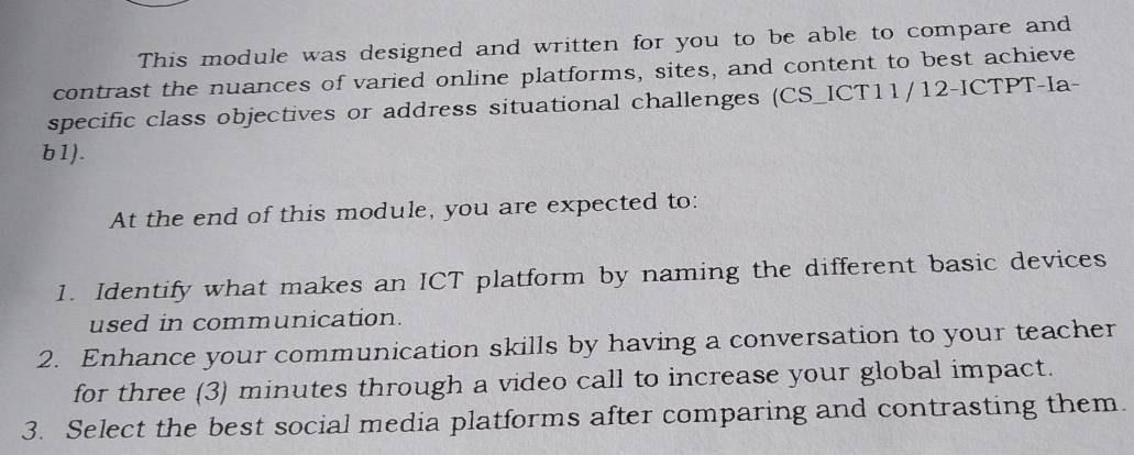 This module was designed and written for you to be able to compare and 
contrast the nuances of varied online platforms, sites, and content to best achieve 
specific class objectives or address situational challenges (CS_ICT11/12-ICTPT-Ia- 
b1). 
At the end of this module, you are expected to: 
1. Identify what makes an ICT platform by naming the different basic devices 
used in communication. 
2. Enhance your communication skills by having a conversation to your teacher 
for three (3) minutes through a video call to increase your global impact. 
3. Select the best social media platforms after comparing and contrasting them.