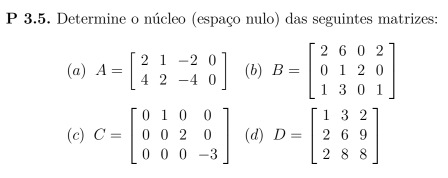 Determine o núcleo (espaço nulo) das seguintes matrizes: 
(a) A=beginbmatrix 2&1&-2&0 4&2&-4&0endbmatrix (b) B=beginbmatrix 2&6&0&2 0&1&2&0 1&3&0&1endbmatrix
(c) C=beginbmatrix 0&1&0&0 0&0&2&0 0&0&0&-3endbmatrix (d) D=beginbmatrix 1&3&2 2&6&9 2&8&8endbmatrix