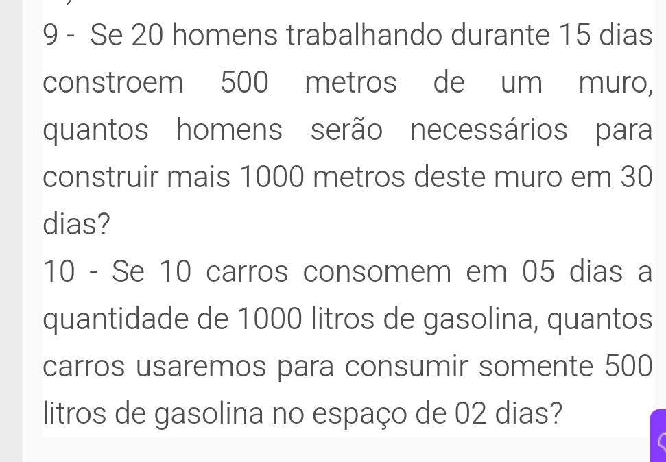 Se 20 homens trabalhando durante 15 dias 
constroem 500 metros de um muro, 
quantos homens serão necessários para 
construir mais 1000 metros deste muro em 30
dias? 
10 - Se 10 carros consomem em 05 dias a 
quantidade de 1000 litros de gasolina, quantos 
carros usaremos para consumir somente 500
litros de gasolina no espaço de 02 dias?