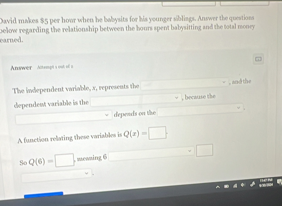 David makes $5 per hour when he babysits for his younger siblings. Answer the questions 
below regarding the relationship between the hours spent babysitting and the total money 
earned. 
Answer Attempt 1 out of 2 
The independent variable, x, represents the , and the 
dependent variable is the , because the 
depends on the 
A function relating these variables is Q(x)=□. 
So Q(6)=□ , meaning 6 x_1+x_2= □ /□   x_1+x_2= □ /□   □ 
11:47 PM 
9/30/2184