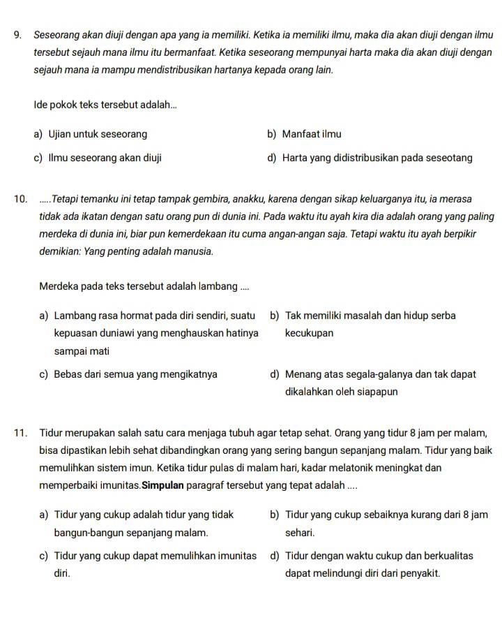 Seseorang akan diuji dengan apa yang ia memiliki. Ketika ia memiliki ilmu, maka dia akan diuji dengan ilmu
tersebut sejauh mana ilmu itu bermanfaat. Ketika seseorang mempunyai harta maka dia akan diuji dengan
sejauh mana ia mampu mendistribusikan hartanya kepada orang lain.
Ide pokok teks tersebut adalah...
a) Ujian untuk seseorang b) Manfaat ilmu
c) Ilmu seseorang akan diuji d) Harta yang didistribusikan pada seseotang
10. .....Tetapi temanku ini tetap tampak gembira, anakku, karena dengan sikap keluarganya itu, ia merasa
tidak ada ikatan dengan satu orang pun di dunia ini. Pada waktu itu ayah kira dia adalah orang yang paling
merdeka di dunia ini, biar pun kemerdekaan itu cuma angan-angan saja. Tetapi waktu itu ayah berpikir
demikian: Yang penting adalah manusia.
Merdeka pada teks tersebut adalah lambang ....
a) Lambang rasa hormat pada diri sendiri, suatu b) Tak memiliki masalah dan hidup serba
kepuasan duniawi yang menghauskan hatinya kecukupan
sampai mati
c) Bebas dari semua yang mengikatnya d) Menang atas segala-galanya dan tak dapat
dikalahkan oleh siapapun
11. Tidur merupakan salah satu cara menjaga tubuh agar tetap sehat. Orang yang tidur 8 jam per malam,
bisa dipastikan lebih sehat dibandingkan orang yang sering bangun sepanjang malam. Tidur yang baik
memulihkan sistem imun. Ketika tidur pulas di malam hari, kadar melatonik meningkat dan
memperbaiki imunitas.Simpulan paragraf tersebut yang tepat adalah ....
a) Tidur yang cukup adalah tidur yang tidak b) Tidur yang cukup sebaiknya kurang dari 8 jam
bangun-bangun sepanjang malam. sehari.
c) Tidur yang cukup dapat memulihkan imunitas d) Tidur dengan waktu cukup dan berkualitas
diri. dapat melindungi diri dari penyakit.