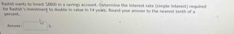 Rashid wants to invest $8800 in a savings account. Determine the interest rate (simple interest) required 
for Rashid 's investment to double in value in 14 years. Round your answer to the nearest tenth of a 
percent. 
Answer: %