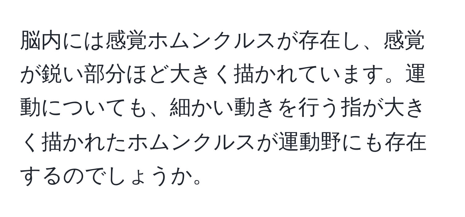 脳内には感覚ホムンクルスが存在し、感覚が鋭い部分ほど大きく描かれています。運動についても、細かい動きを行う指が大きく描かれたホムンクルスが運動野にも存在するのでしょうか。