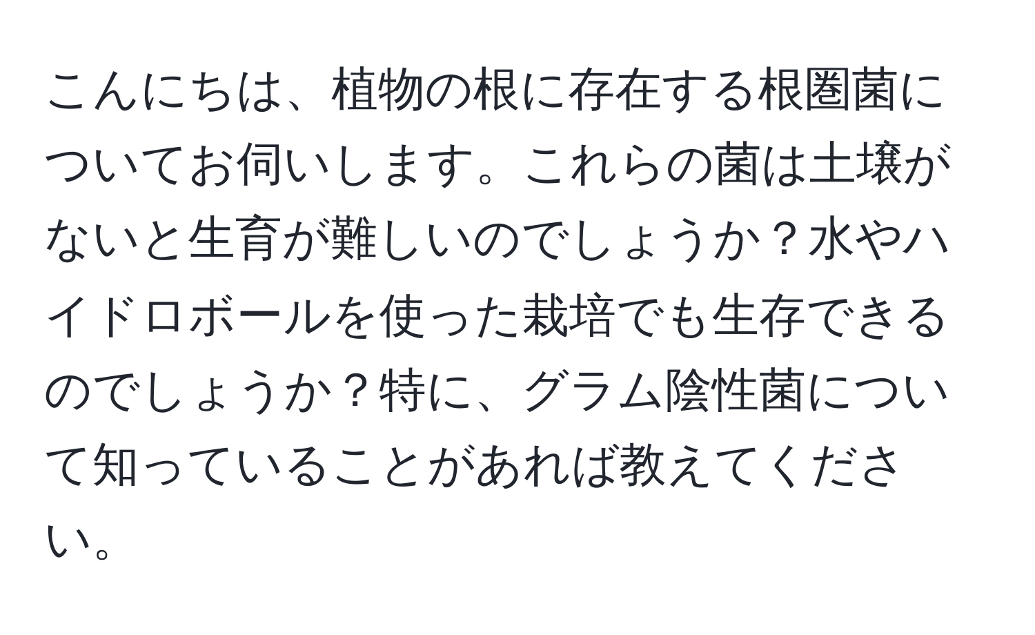こんにちは、植物の根に存在する根圏菌についてお伺いします。これらの菌は土壌がないと生育が難しいのでしょうか？水やハイドロボールを使った栽培でも生存できるのでしょうか？特に、グラム陰性菌について知っていることがあれば教えてください。