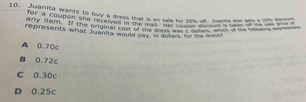 Juanita wants to buy a dress that is on sale for 20% off. Juanita also gets a 10% discount
for a coupon she received in the mail. Her coupon discount is taken off the sale price of
any item. If the original cost of the dress was c dollars, which of the following expressions
represents what Juanita would pay, in dollars, for the dress?
A 0.70c
B 0.72c
C 0.30c
D 0.25c