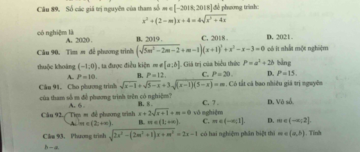 Số các giá trị nguyên của tham số m∈ [-2018;2018] để phương trình:
x^2+(2-m)x+4=4sqrt(x^3+4x)
có nghiệm là B. 2019. C. 2018. D. 2021.
A. 2020 .
Cu 90. Tìm m để phương trình (sqrt(5m^2-2m-2)+m-1)(x+1)^3+x^2-x-3=0 có ít nhất một nghiệm
thuộc khoảng (-1;0) , ta được điều kiện ∉ [a;b]. Giả trị của biểu thức P=a^2+2b bàng
A. P=10. B. P=12. C. P=20. D. P=15. 
Câu 91, Cho phương trình sqrt(x-1)+sqrt(5-x)+3sqrt((x-1)(5-x))=m. Có tắt cá bao nhiêu giá trị nguyên
của tham số m để phương trình trên có nghiệm? C. 7 . D. Voso.
A. 6 B. 8 .
Câu 92./ Tim m đề phương trình x+2sqrt(x+1)+m=0 vô nghiệm
A. m∈ (2;+∈fty ). B. m∈ (1;+∈fty ). C. m∈ (-∈fty ;1]. D. m∈ (-∈fty ;2]. 
Câu 93. Phương trình sqrt(2x^2-(2m^2+1)x+m^2)=2x-1 có hai nghiệm phân biệt thì m∈ (a,b). Tinh
b —a.